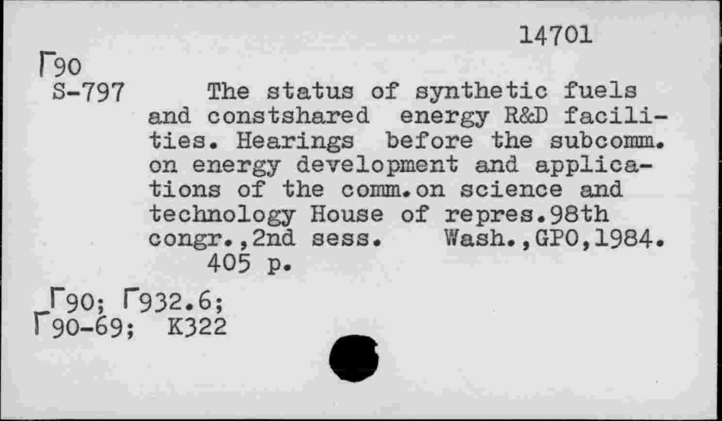 ﻿14701
r9O
S-797 The status of synthetic fuels and constshared energy R&D facilities. Hearings before the subcomm, on energy development and applications of the comm.on science and technology House of repres.98th congr.,2nd sess. Wash.,GPO,1984. 405 p.
l"90; T932.6;
190-69; K322